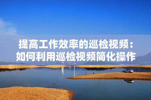 提高工作效率的巡檢視頻：如何利用巡檢視頻簡化操作流程？
