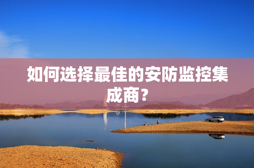 如何選擇最佳的安防監控集成商？