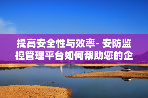 提高安全性與效率- 安防監(jiān)控管理平臺(tái)如何幫助您的企業(yè)？