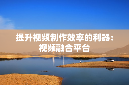 提升視頻制作效率的利器：視頻融合平臺