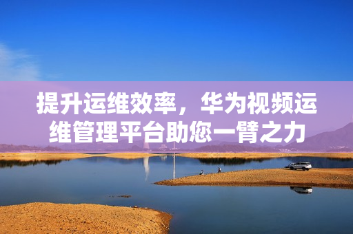 提升運維效率，華為視頻運維管理平臺助您一臂之力
