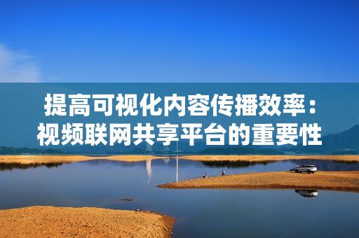 提高可視化內(nèi)容傳播效率：視頻聯(lián)網(wǎng)共享平臺(tái)的重要性