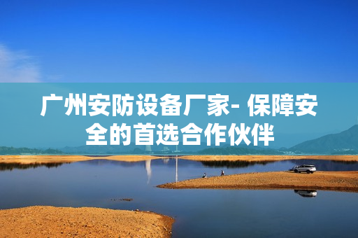 廣州安防設備廠家- 保障安全的首選合作伙伴