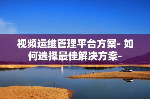 視頻運維管理平臺方案- 如何選擇最佳解決方案-