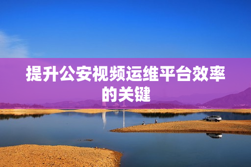 提升公安視頻運維平臺效率的關鍵