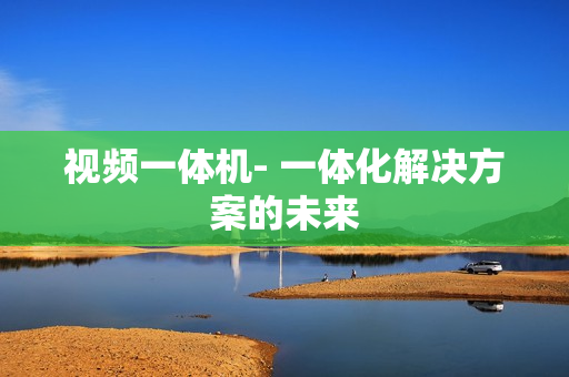 視頻一體機- 一體化解決方案的未來