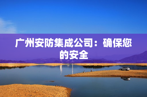 廣州安防集成公司：確保您的安全