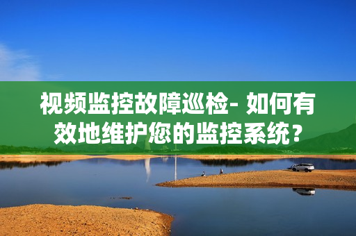 視頻監控故障巡檢- 如何有效地維護您的監控系統？