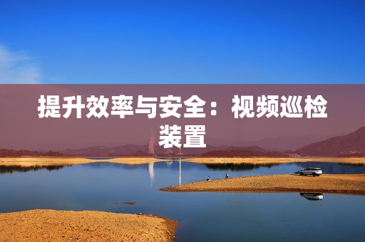 提升效率與安全：視頻巡檢裝置