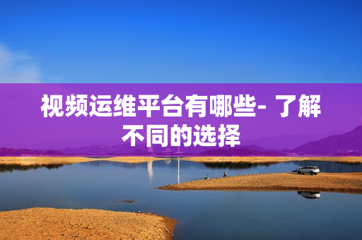 視頻運維平臺有哪些- 了解不同的選擇