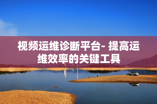視頻運維診斷平臺- 提高運維效率的關鍵工具