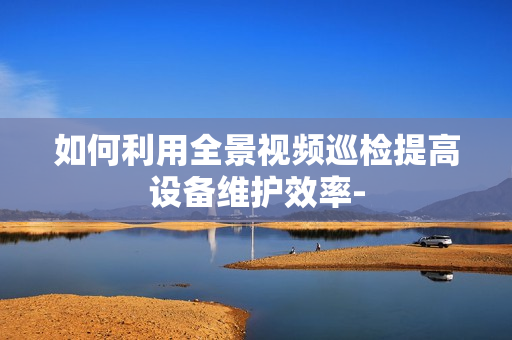 如何利用全景視頻巡檢提高設(shè)備維護(hù)效率-