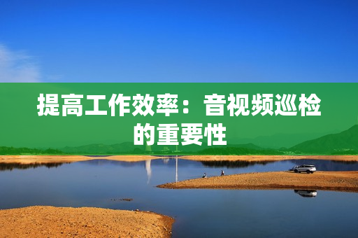 提高工作效率：音視頻巡檢的重要性