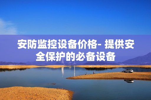 安防監(jiān)控設備價格- 提供安全保護的必備設備
