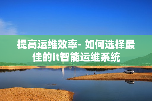 提高運維效率- 如何選擇最佳的it智能運維系統