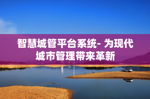 智慧城管平臺系統(tǒng)- 為現(xiàn)代城市管理帶來革新