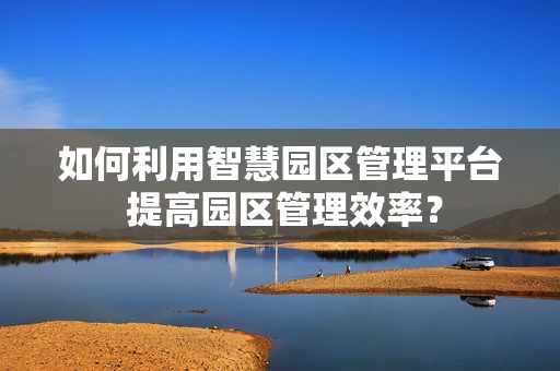 如何利用智慧園區管理平臺 提高園區管理效率？