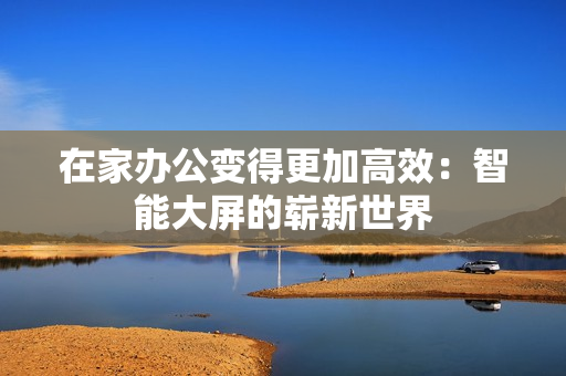 在家辦公變得更加高效：智能大屏的嶄新世界