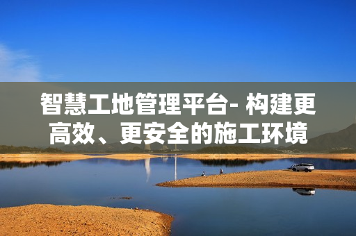 智慧工地管理平臺- 構建更高效、更安全的施工環境