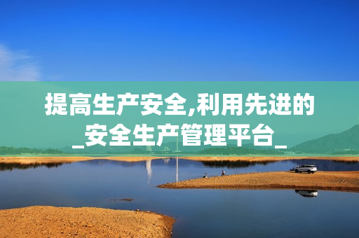 提高生產安全,利用先進的_安全生產管理平臺_