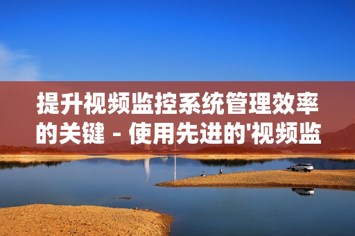 提升視頻監控系統管理效率的關鍵 - 使用先進的'視頻監控運維平臺'