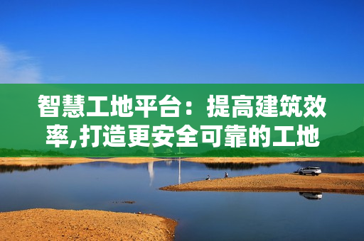 智慧工地平臺：提高建筑效率,打造更安全可靠的工地環境