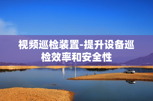 視頻巡檢裝置-提升設(shè)備巡檢效率和安全性