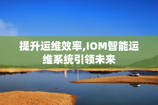 提升運維效率,IOM智能運維系統(tǒng)引領(lǐng)未來