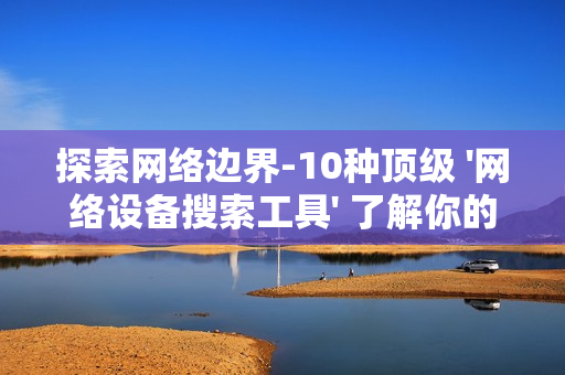 探索網絡邊界-10種頂級 '網絡設備搜索工具' 了解你的數字領地