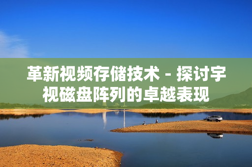 革新視頻存儲技術 - 探討宇視磁盤陣列的卓越表現