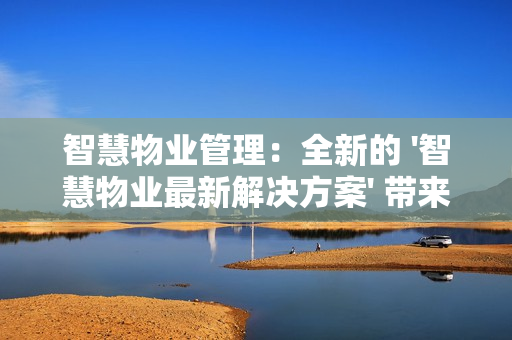 智慧物業(yè)管理：全新的 '智慧物業(yè)最新解決方案' 帶來行業(yè)革新