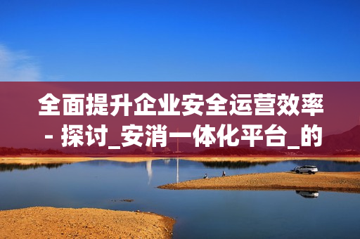 全面提升企業安全運營效率 - 探討_安消一體化平臺_的優勢