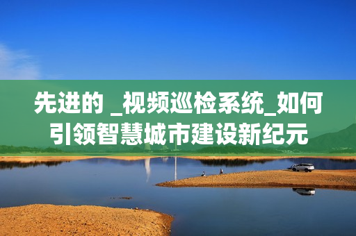先進(jìn)的 _視頻巡檢系統(tǒng)_如何引領(lǐng)智慧城市建設(shè)新紀(jì)元