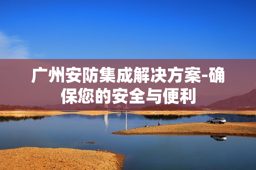 廣州安防集成解決方案-確保您的安全與便利