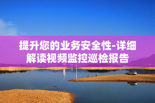提升您的業務安全性-詳細解讀視頻監控巡檢報告