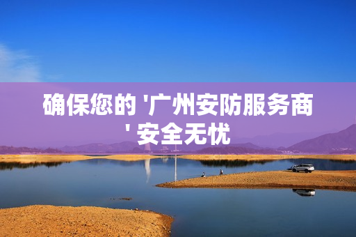 確保您的 '廣州安防服務商' 安全無憂