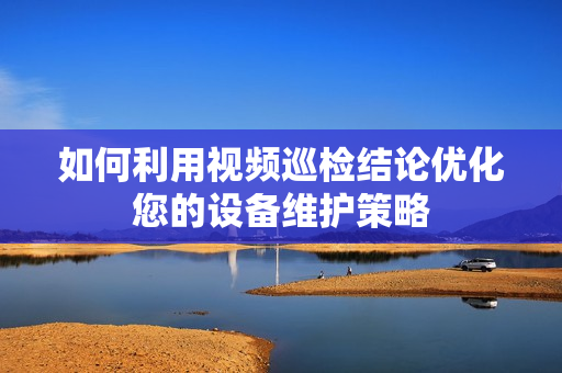 如何利用視頻巡檢結論優化您的設備維護策略