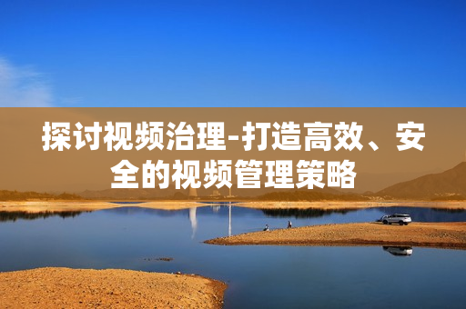 探討視頻治理-打造高效、安全的視頻管理策略