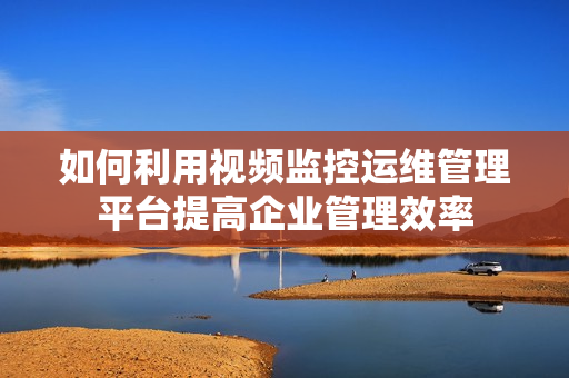 如何利用視頻監控運維管理平臺提高企業管理效率