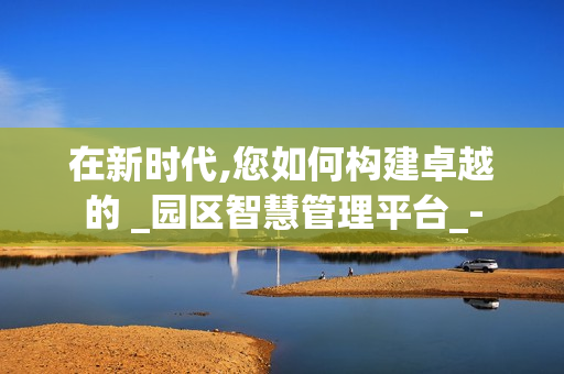 在新時(shí)代,您如何構(gòu)建卓越的 _園區(qū)智慧管理平臺(tái)_-