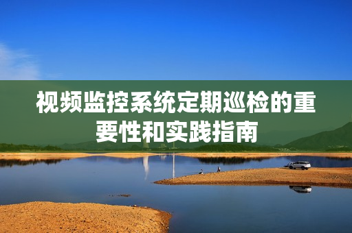 視頻監控系統定期巡檢的重要性和實踐指南