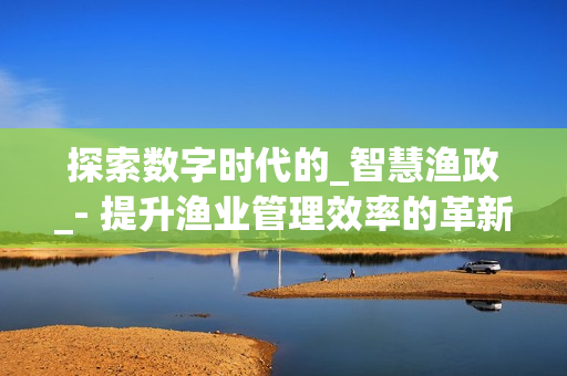 探索數(shù)字時(shí)代的_智慧漁政_- 提升漁業(yè)管理效率的革新之路