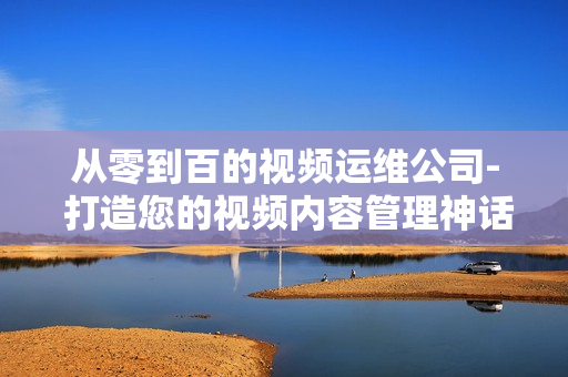 從零到百的視頻運(yùn)維公司- 打造您的視頻內(nèi)容管理神話