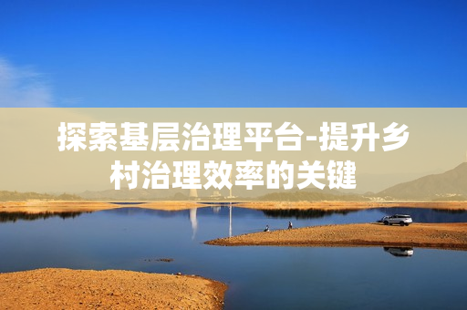 探索基層治理平臺-提升鄉村治理效率的關鍵