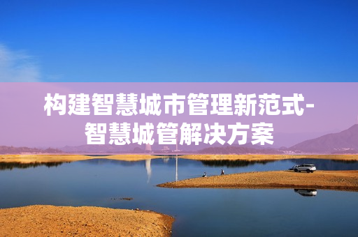 構(gòu)建智慧城市管理新范式-智慧城管解決方案