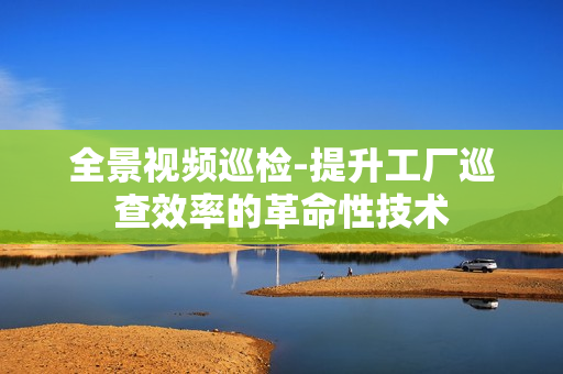 全景視頻巡檢-提升工廠巡查效率的革命性技術