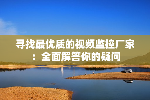 尋找最優(yōu)質(zhì)的視頻監(jiān)控廠家：全面解答你的疑問