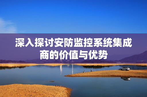 深入探討安防監控系統集成商的價值與優勢