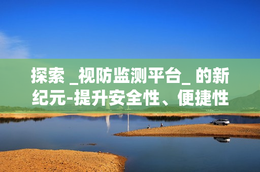 探索 _視防監測平臺_ 的新紀元-提升安全性、便捷性與效率性