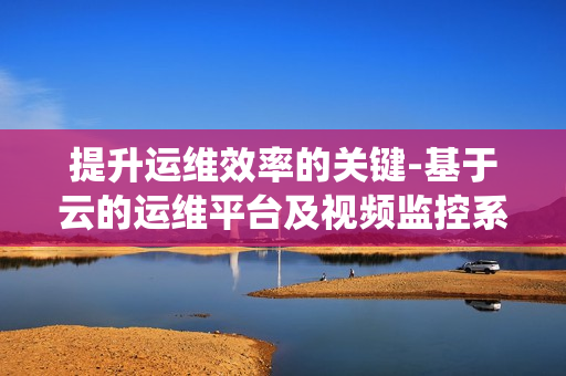 提升運維效率的關(guān)鍵-基于云的運維平臺及視頻監(jiān)控系統(tǒng)